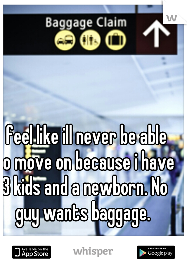 I feel like ill never be able to move on because i have 3 kids and a newborn. No guy wants baggage. 