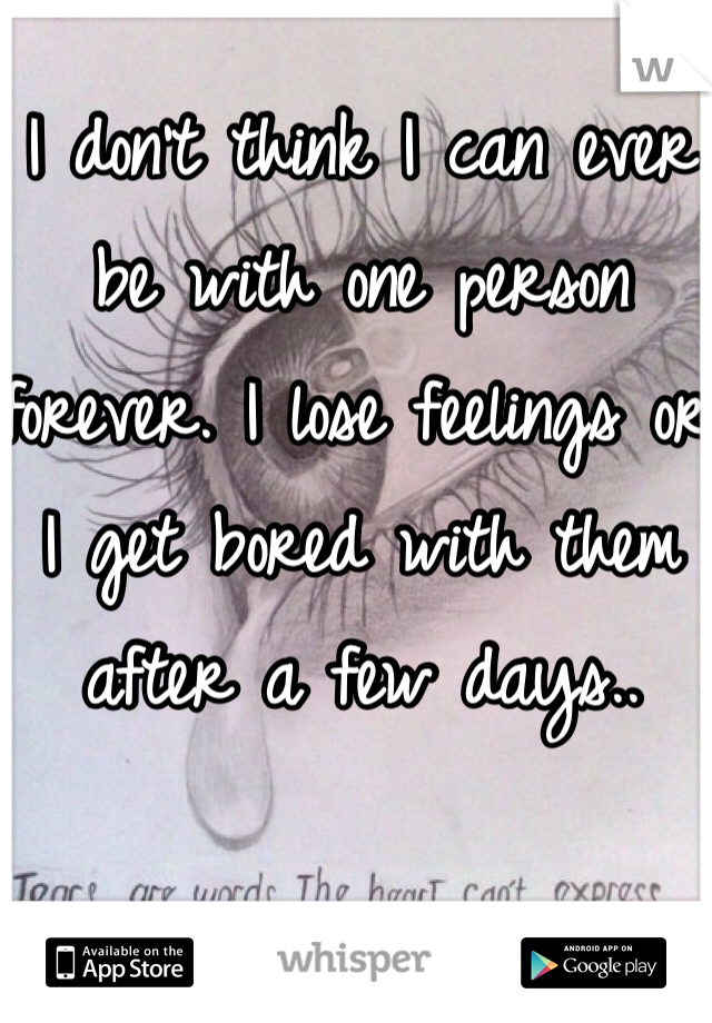 I don't think I can ever be with one person forever. I lose feelings or I get bored with them after a few days..