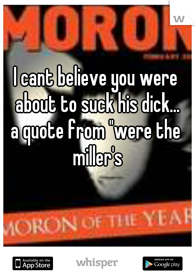 I cant believe you were about to suck his dick...

a quote from "were the miller's