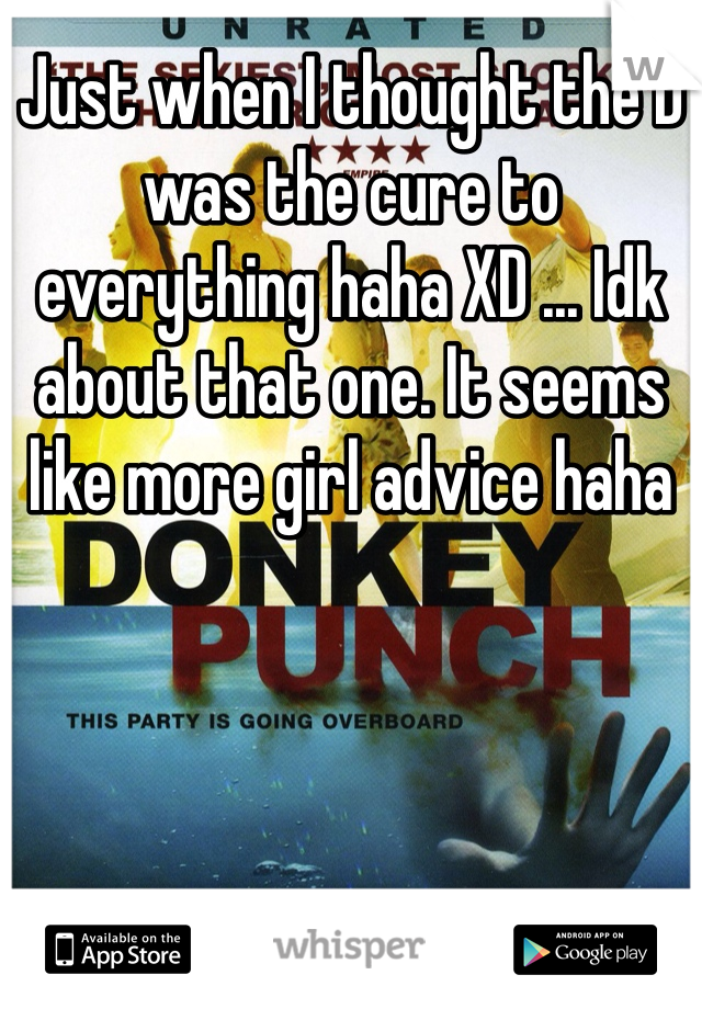 Just when I thought the D was the cure to everything haha XD ... Idk about that one. It seems like more girl advice haha