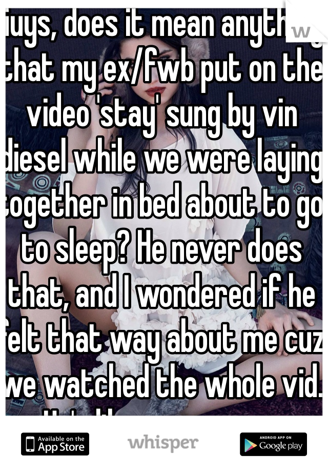 Guys, does it mean anything that my ex/fwb put on the video 'stay' sung by vin diesel while we were laying together in bed about to go to sleep? He never does that, and I wondered if he felt that way about me cuz we watched the whole vid. He's like a mans man 
