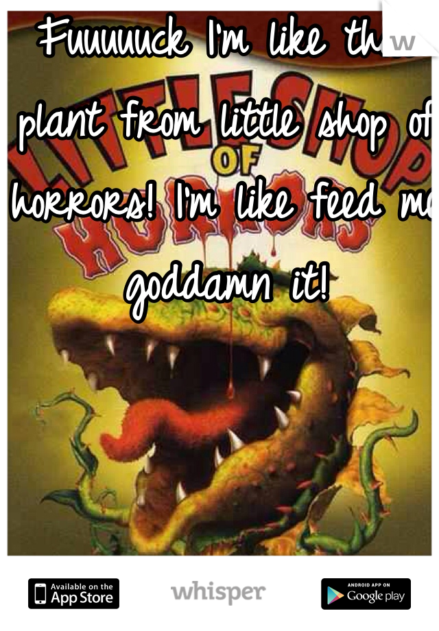 Fuuuuuck I'm like that plant from little shop of horrors! I'm like feed me goddamn it! 