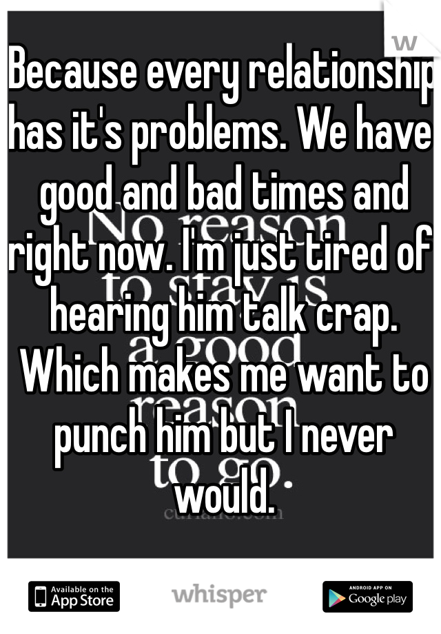 Because every relationship has it's problems. We have good and bad times and right now. I'm just tired of hearing him talk crap. Which makes me want to punch him but I never would. 