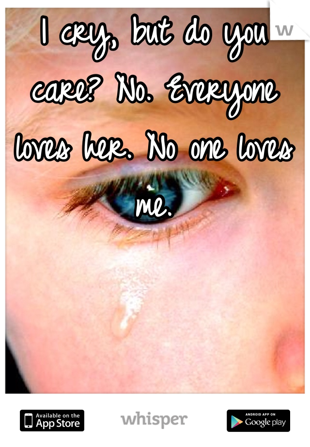 I cry, but do you care? No. Everyone loves her. No one loves me.