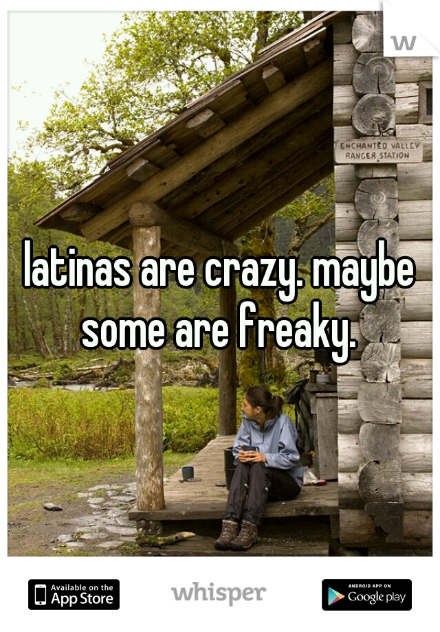 latinas are crazy. maybe some are freaky. 