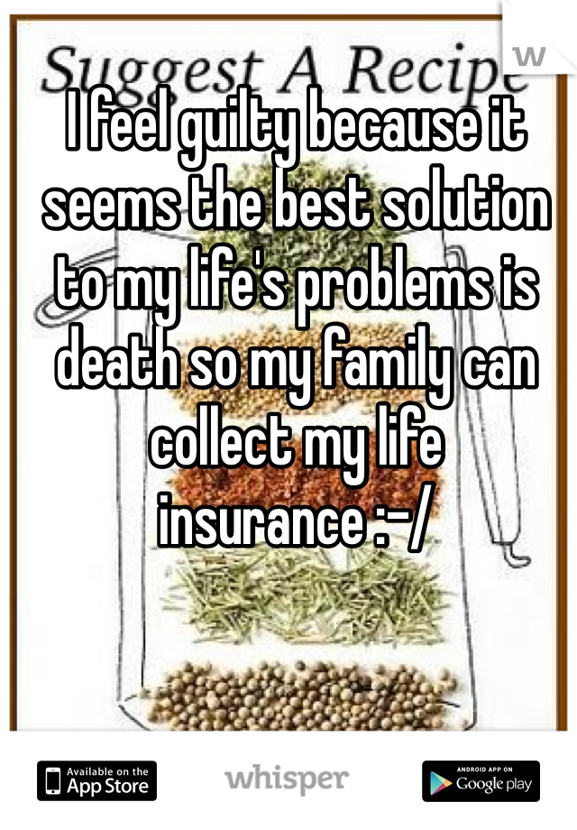 I feel guilty because it seems the best solution to my life's problems is death so my family can collect my life insurance :-/ 