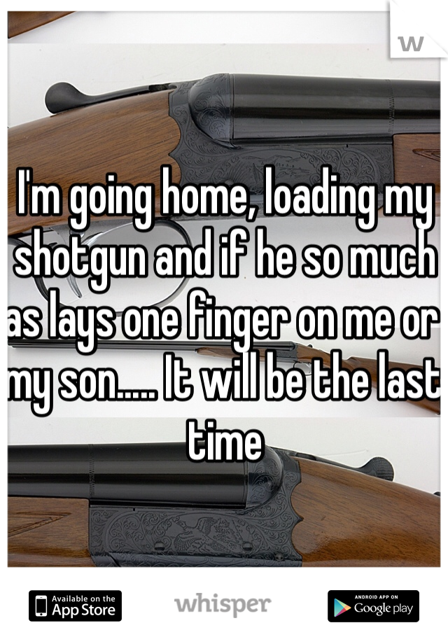 I'm going home, loading my shotgun and if he so much as lays one finger on me or my son..... It will be the last time 