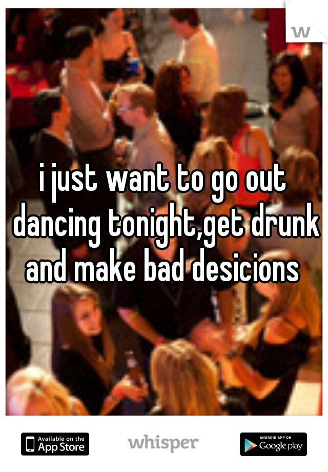 i just want to go out dancing tonight,get drunk and make bad desicions 