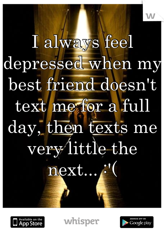 I always feel depressed when my best friend doesn't text me for a full day, then texts me very little the next... :'(