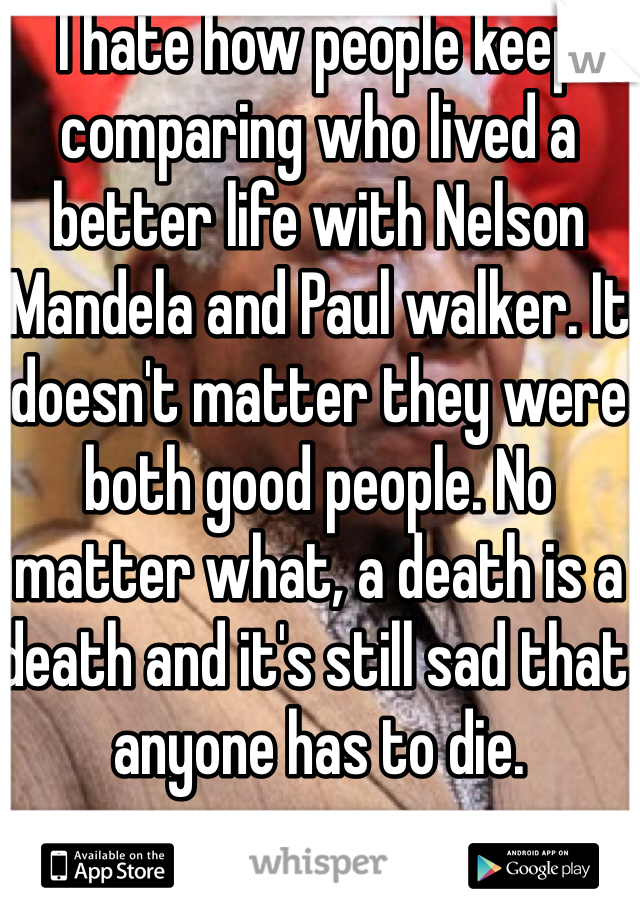 I hate how people keep comparing who lived a better life with Nelson Mandela and Paul walker. It doesn't matter they were both good people. No matter what, a death is a death and it's still sad that anyone has to die. 