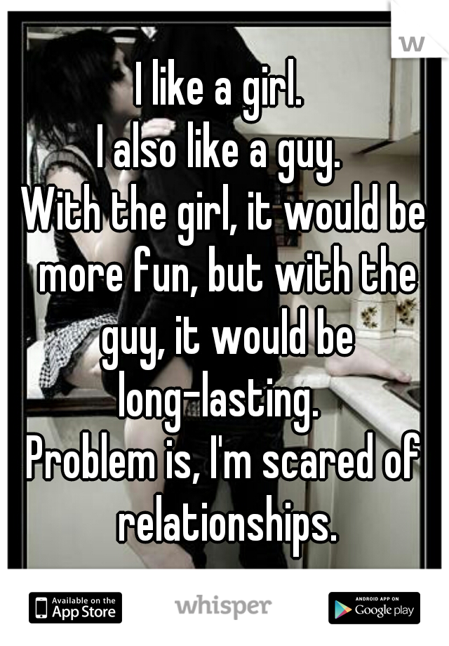 I like a girl. 
I also like a guy. 
With the girl, it would be more fun, but with the guy, it would be long-lasting.  
Problem is, I'm scared of relationships.