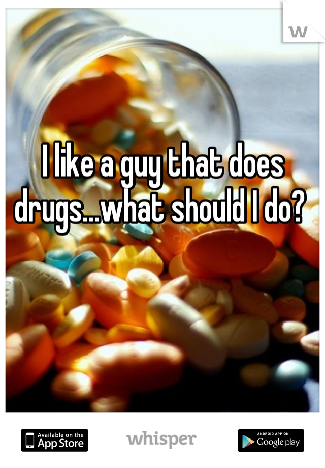 I like a guy that does drugs...what should I do? 