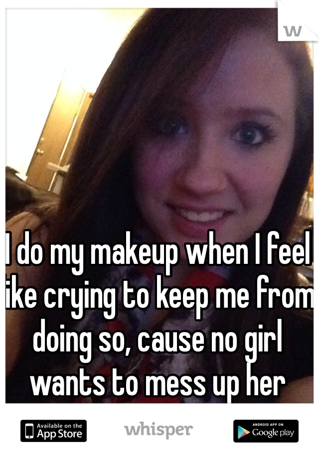 I do my makeup when I feel like crying to keep me from doing so, cause no girl wants to mess up her makeup!!