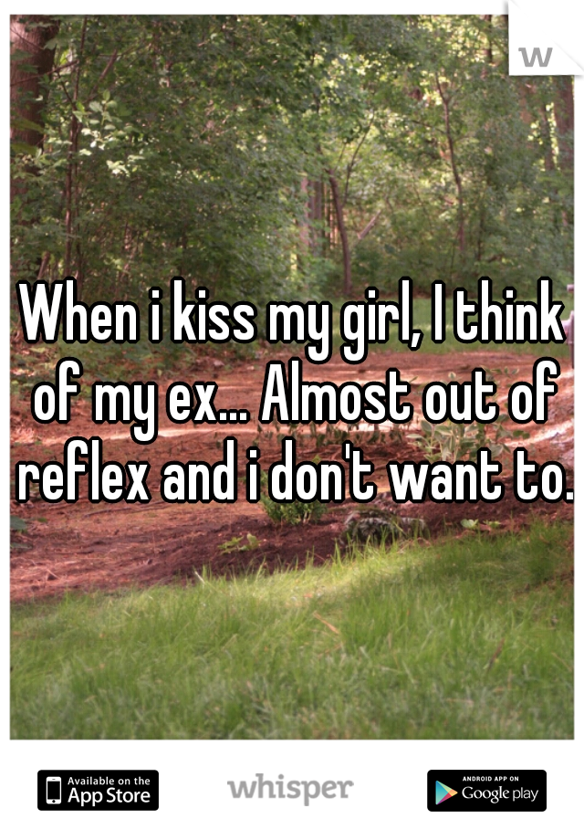 When i kiss my girl, I think of my ex... Almost out of reflex and i don't want to.