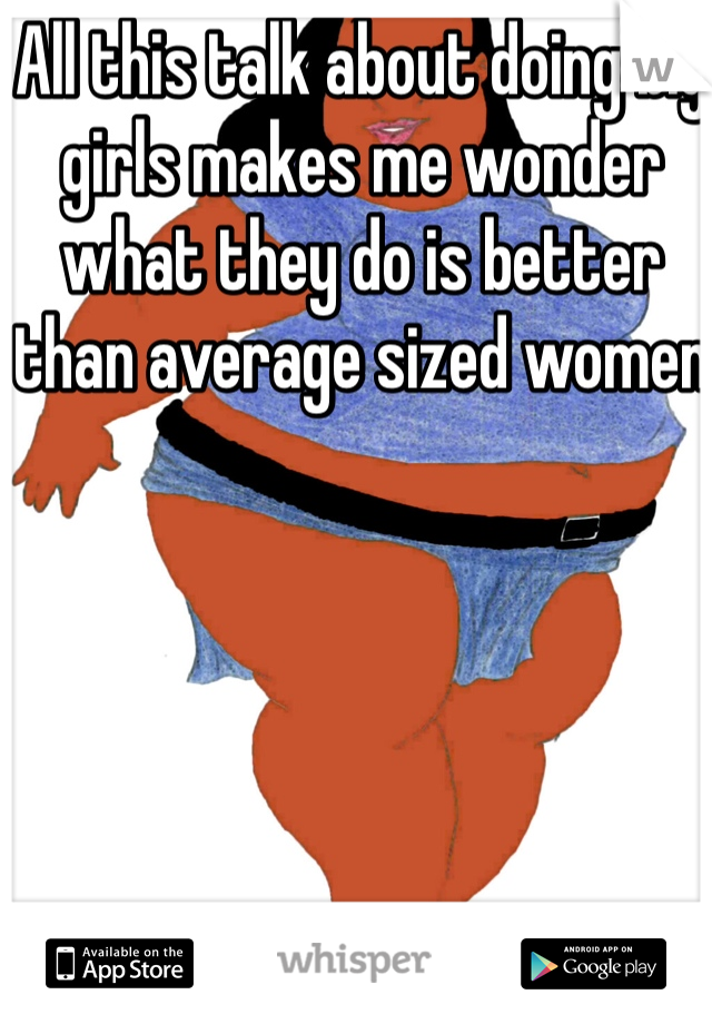 All this talk about doing big girls makes me wonder what they do is better than average sized women