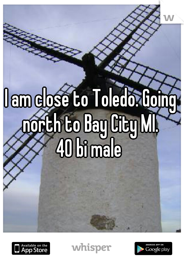 I am close to Toledo. Going north to Bay City MI. 
40 bi male 