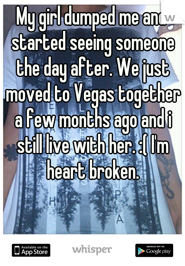 My girl dumped me and started seeing someone the day after. We just moved to Vegas together a few months ago and i still live with her. :( I'm heart broken.