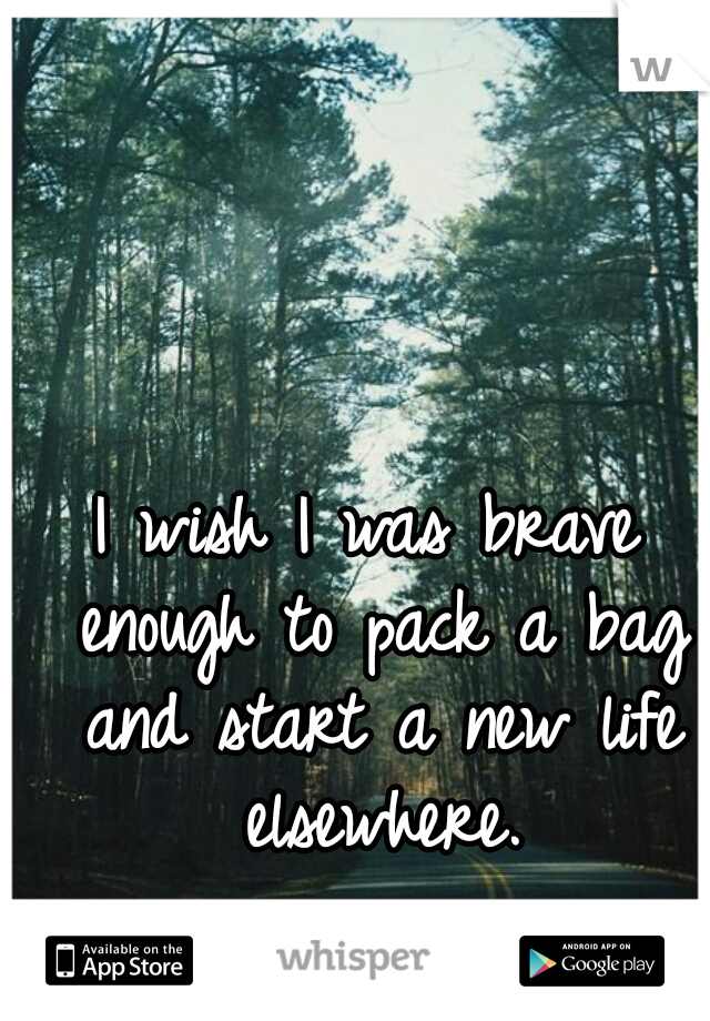 I wish I was brave enough to pack a bag and start a new life elsewhere.