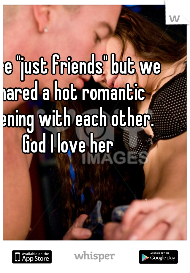 We're "just friends" but we shared a hot romantic evening with each other. God I love her