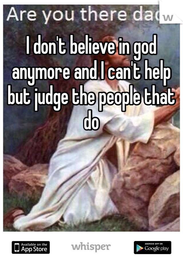 I don't believe in god anymore and I can't help but judge the people that do 