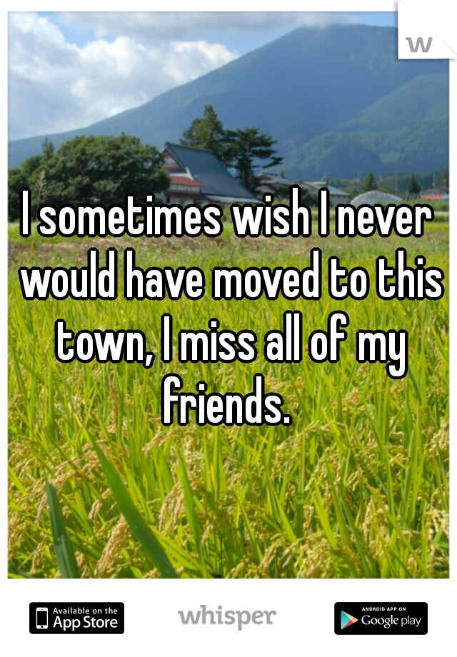 I sometimes wish I never would have moved to this town, I miss all of my friends. 