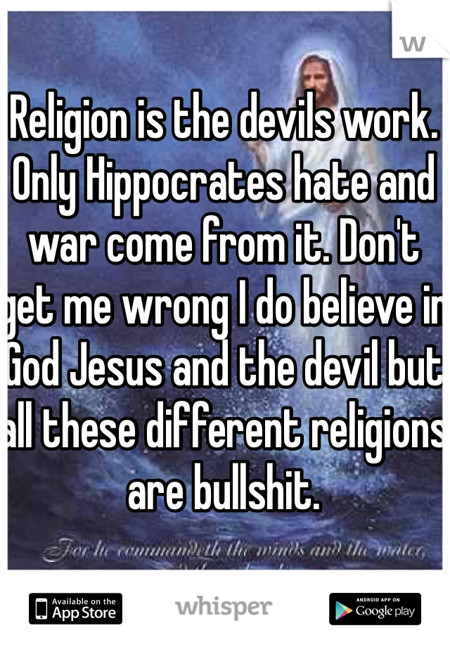 Religion is the devils work. Only Hippocrates hate and war come from it. Don't get me wrong I do believe in God Jesus and the devil but all these different religions are bullshit.