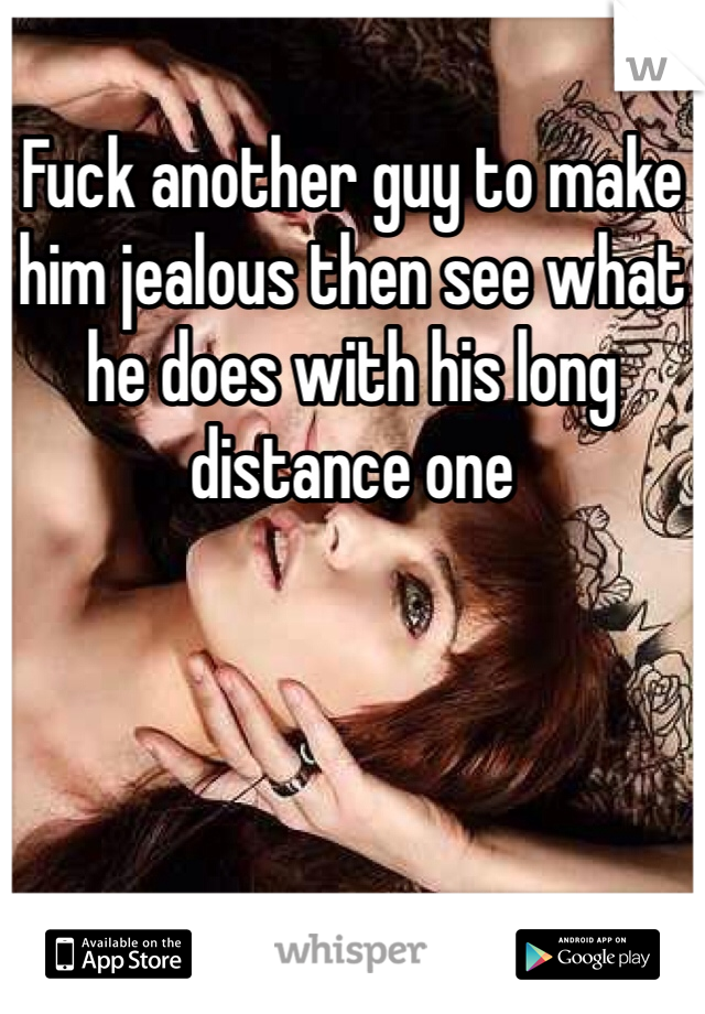 Fuck another guy to make him jealous then see what he does with his long distance one
