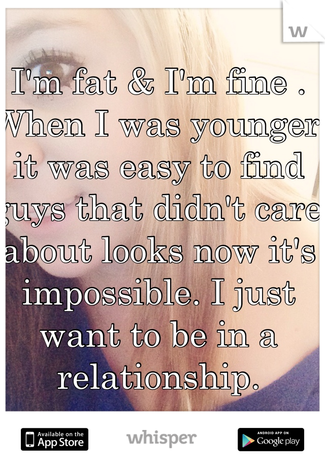 I'm fat & I'm fine . When I was younger  it was easy to find guys that didn't care about looks now it's impossible. I just want to be in a relationship.
