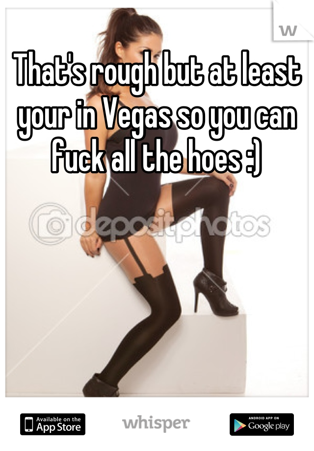 That's rough but at least your in Vegas so you can fuck all the hoes :)