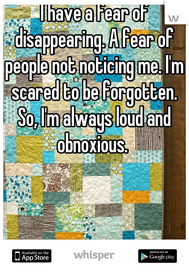 I have a fear of disappearing. A fear of people not noticing me. I'm scared to be forgotten. So, I'm always loud and obnoxious. 