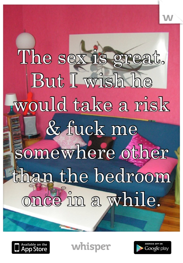 The sex is great. But I wish he would take a risk & fuck me somewhere other than the bedroom once in a while.