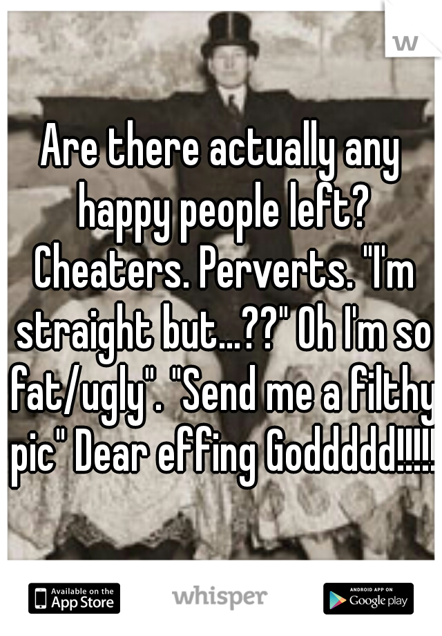 Are there actually any happy people left? Cheaters. Perverts. "I'm straight but...??" Oh I'm so fat/ugly". "Send me a filthy pic" Dear effing Goddddd!!!!!