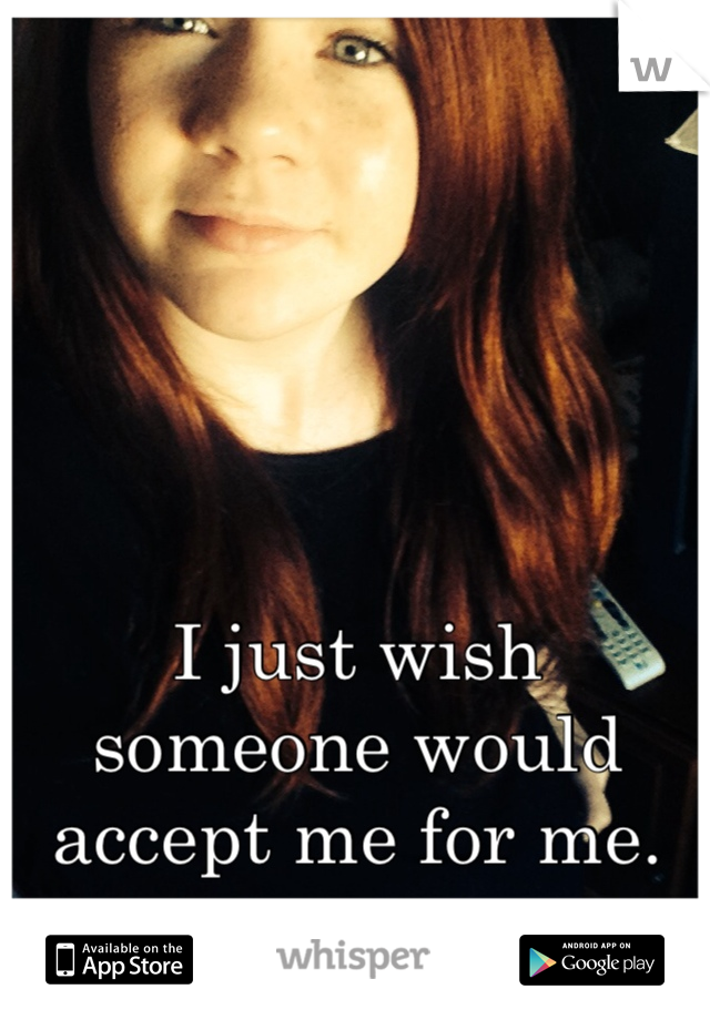 I just wish someone would accept me for me.