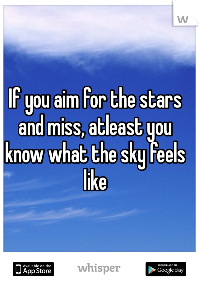 If you aim for the stars and miss, atleast you know what the sky feels like