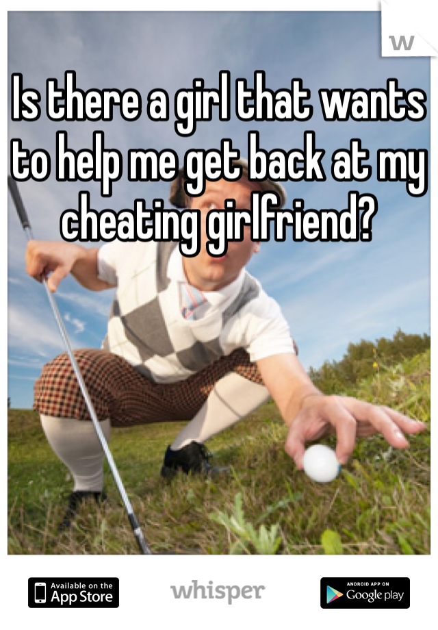 Is there a girl that wants to help me get back at my cheating girlfriend?
