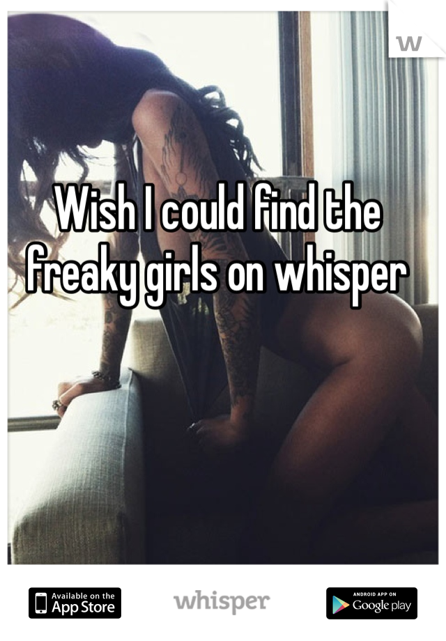 Wish I could find the freaky girls on whisper 