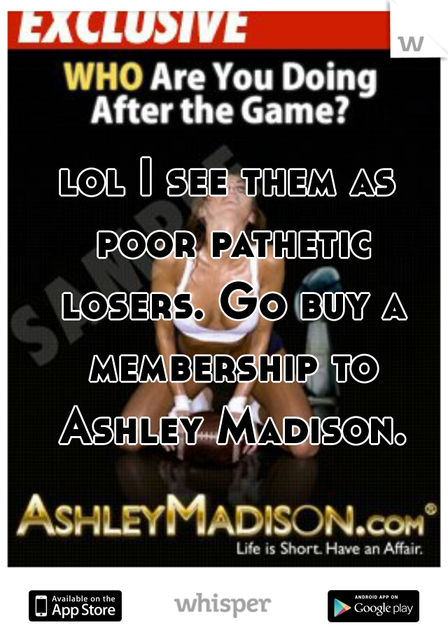 lol I see them as poor pathetic losers. Go buy a membership to Ashley Madison.