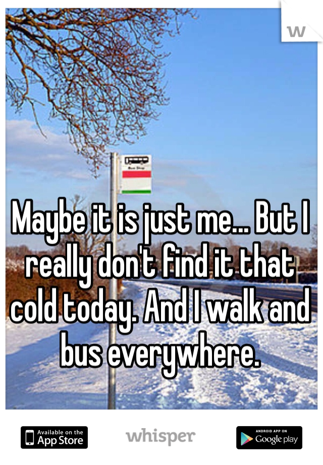 Maybe it is just me... But I really don't find it that cold today. And I walk and bus everywhere. 