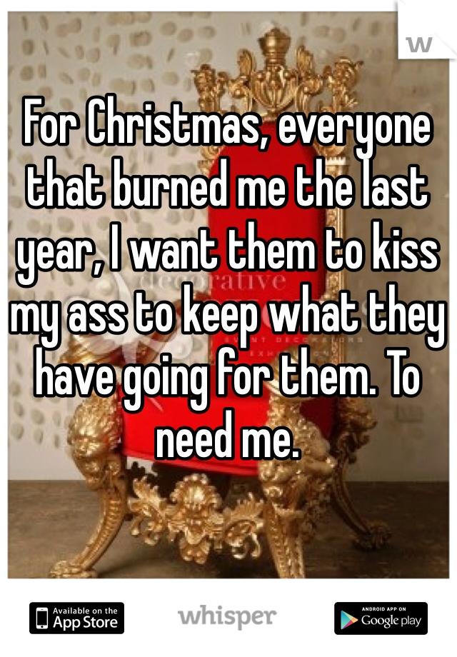 For Christmas, everyone that burned me the last year, I want them to kiss my ass to keep what they have going for them. To need me.
