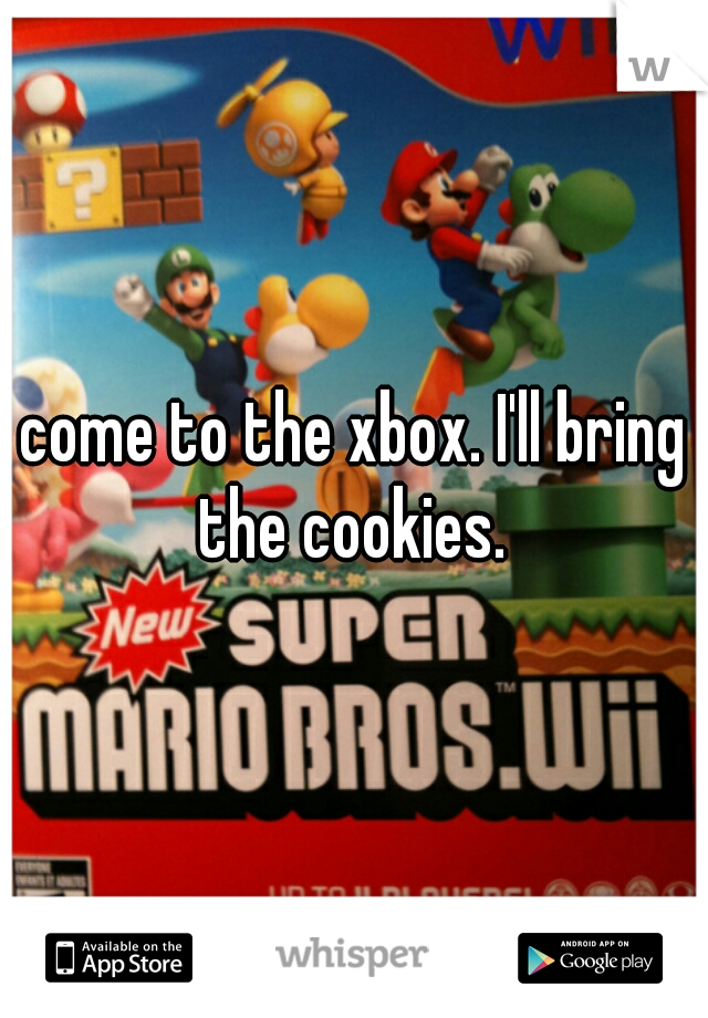 come to the xbox. I'll bring the cookies. 