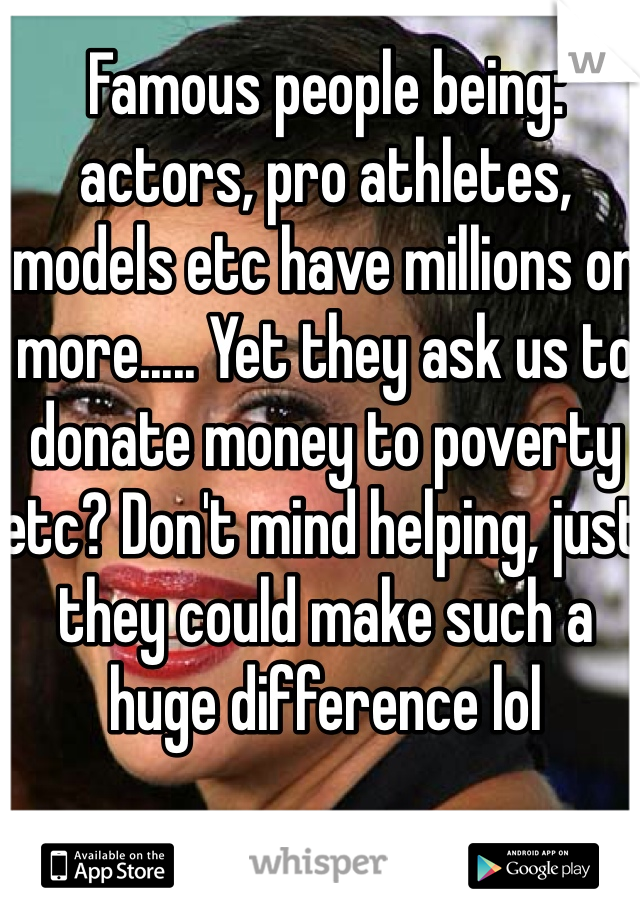 Famous people being: actors, pro athletes, models etc have millions or more..... Yet they ask us to donate money to poverty etc? Don't mind helping, just they could make such a huge difference lol