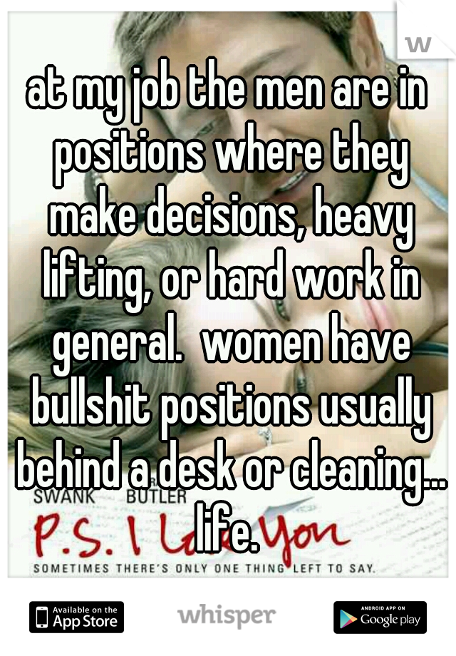 at my job the men are in positions where they make decisions, heavy lifting, or hard work in general.  women have bullshit positions usually behind a desk or cleaning... life. 