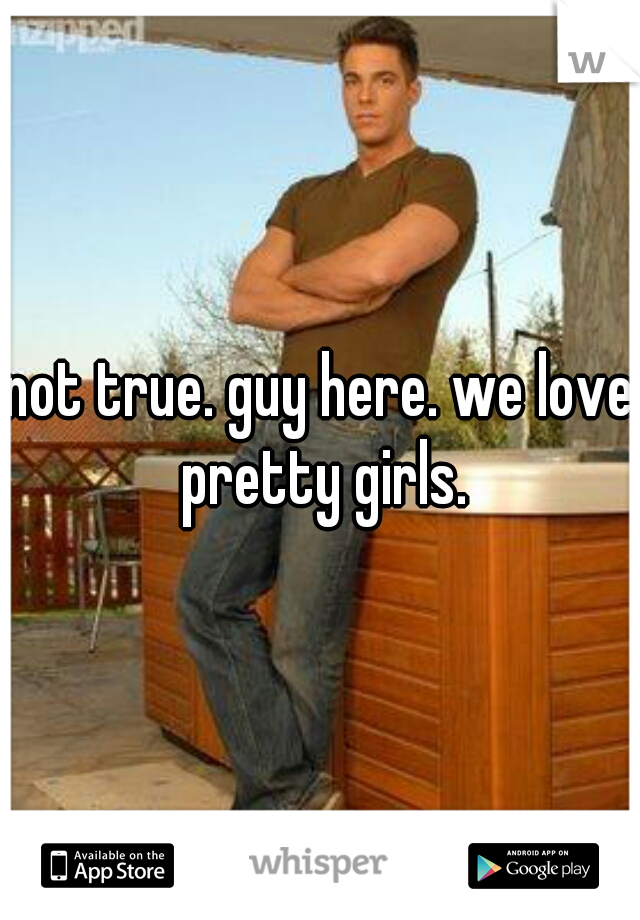 not true. guy here. we love pretty girls.