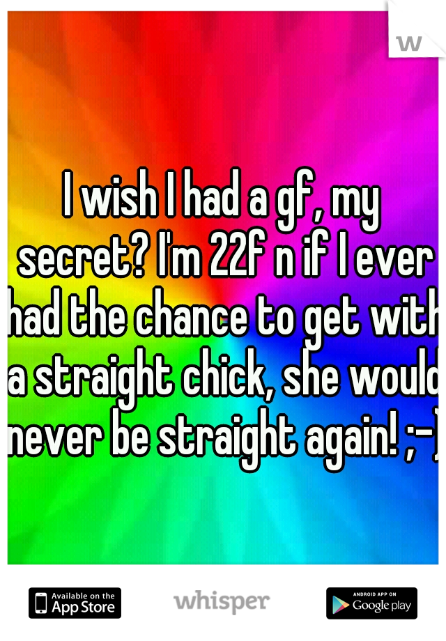 I wish I had a gf, my secret? I'm 22f n if I ever had the chance to get with a straight chick, she would never be straight again! ;-)