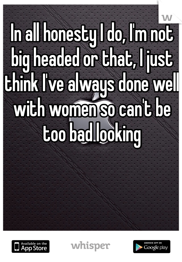 In all honesty I do, I'm not big headed or that, I just think I've always done well with women so can't be too bad looking
