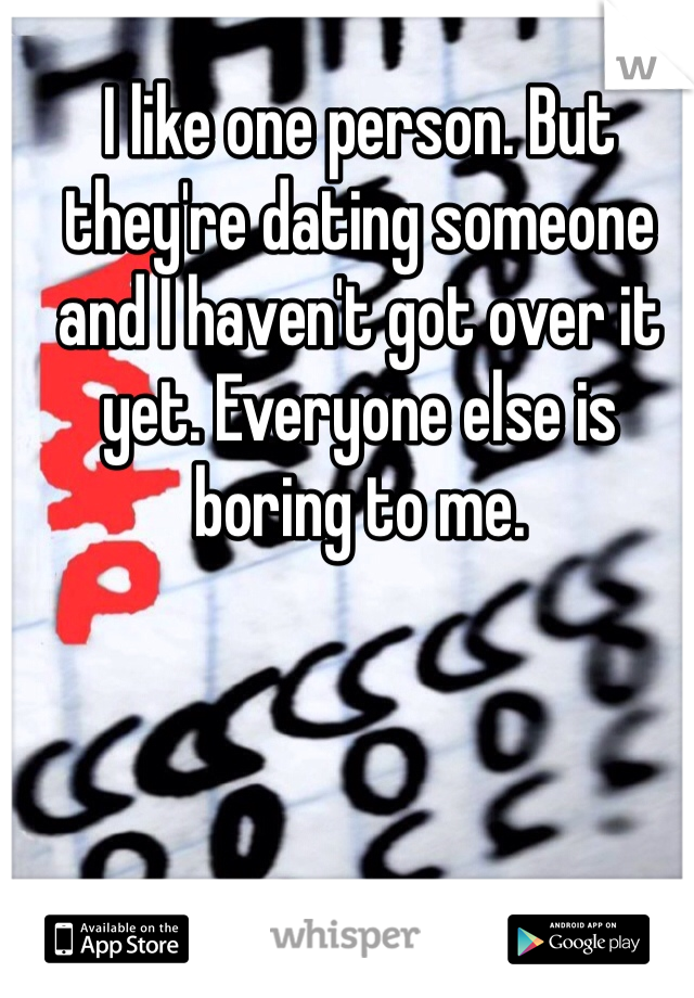 I like one person. But they're dating someone and I haven't got over it yet. Everyone else is boring to me.
