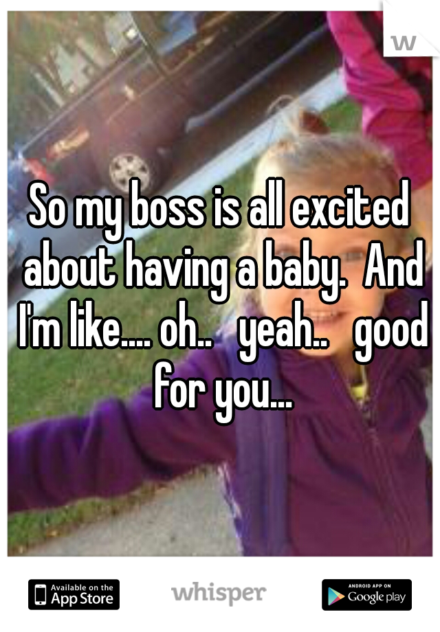So my boss is all excited about having a baby.  And I'm like.... oh..   yeah..   good for you...