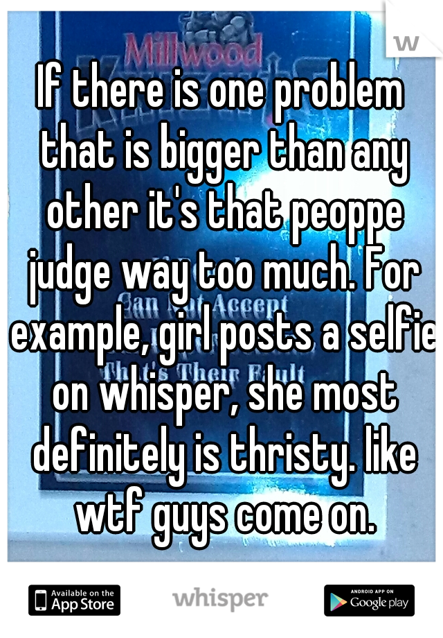 If there is one problem that is bigger than any other it's that peoppe judge way too much. For example, girl posts a selfie on whisper, she most definitely is thristy. like wtf guys come on.