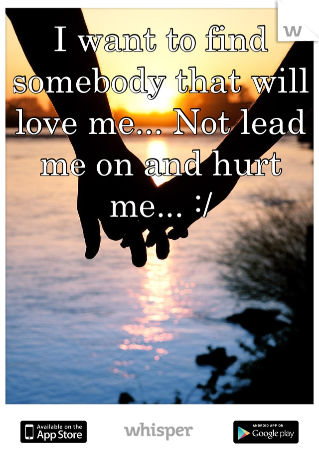 I want to find somebody that will love me... Not lead me on and hurt me... :/