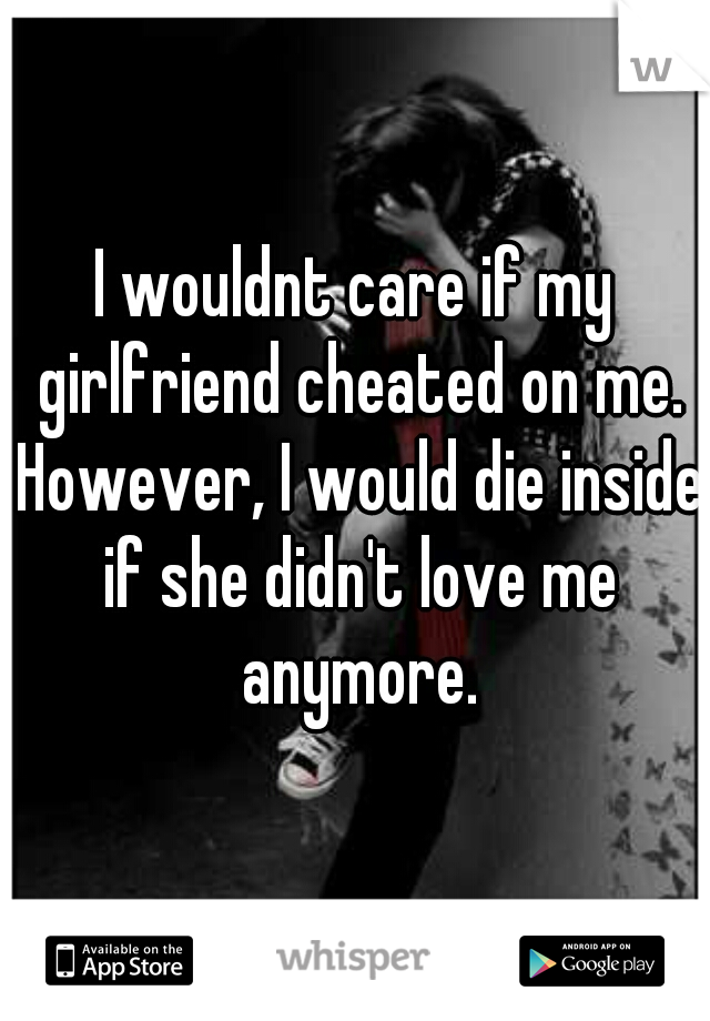 I wouldnt care if my girlfriend cheated on me. However, I would die inside if she didn't love me anymore.
